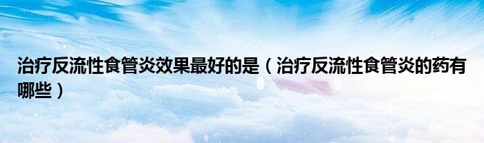 治療反流性食管炎效果最好的是（治療反流性食管炎的藥有哪些）