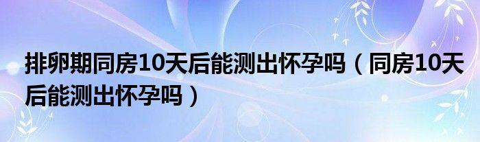 排卵期同房10天后能測出懷孕嗎（同房10天后能測出懷孕嗎）