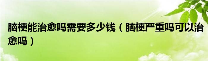 腦梗能治愈嗎需要多少錢（腦梗嚴重嗎可以治愈嗎）