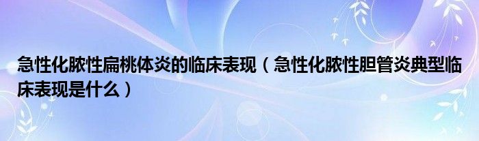 急性化膿性扁桃體炎的臨床表現(xiàn)（急性化膿性膽管炎典型臨床表現(xiàn)是什么）