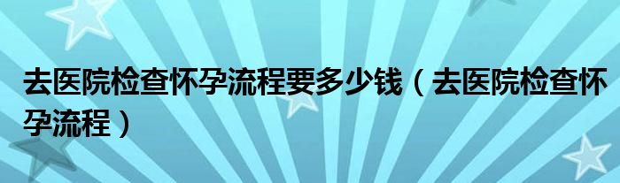 去醫(yī)院檢查懷孕流程要多少錢（去醫(yī)院檢查懷孕流程）