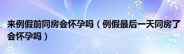 來例假前同房會(huì)懷孕嗎（例假最后一天同房了會(huì)懷孕嗎）