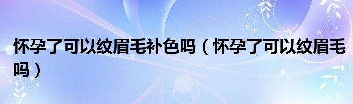 懷孕了可以紋眉毛補(bǔ)色嗎（懷孕了可以紋眉毛嗎）