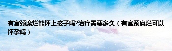 有宮頸糜爛能懷上孩子嗎?治療需要多久（有宮頸糜爛可以懷孕嗎）