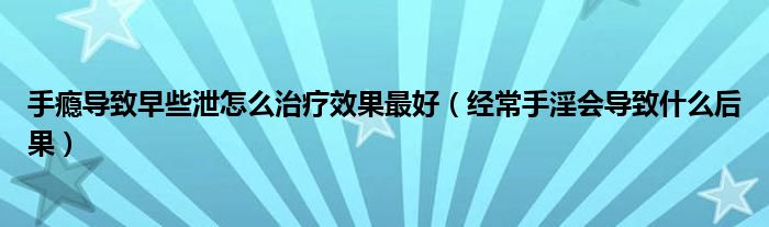 手癮導(dǎo)致早些泄怎么治療效果最好（經(jīng)常手淫會(huì)導(dǎo)致什么后果）