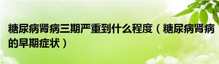 糖尿病腎病三期嚴(yán)重到什么程度（糖尿病腎病的早期癥狀）