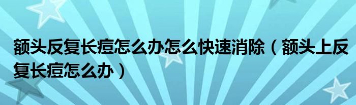 額頭反復(fù)長(zhǎng)痘怎么辦怎么快速消除（額頭上反復(fù)長(zhǎng)痘怎么辦）