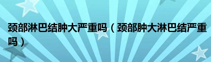 頸部淋巴結(jié)腫大嚴重嗎（頸部腫大淋巴結(jié)嚴重嗎）