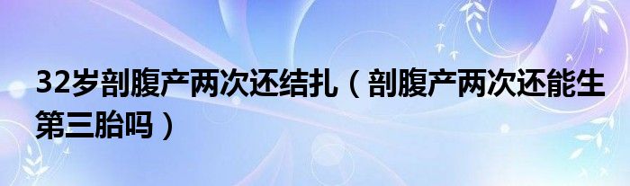 32歲剖腹產兩次還結扎（剖腹產兩次還能生第三胎嗎）