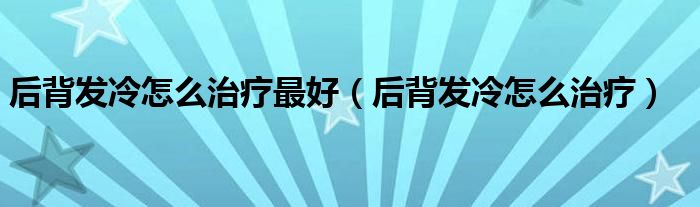 后背發(fā)冷怎么治療最好（后背發(fā)冷怎么治療）