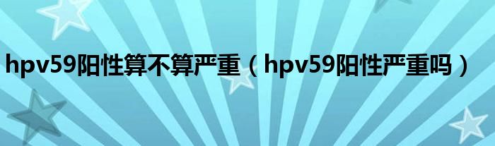 hpv59陽(yáng)性算不算嚴(yán)重（hpv59陽(yáng)性嚴(yán)重嗎）