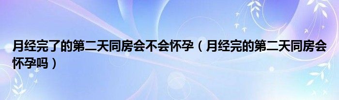 月經(jīng)完了的第二天同房會不會懷孕（月經(jīng)完的第二天同房會懷孕嗎）