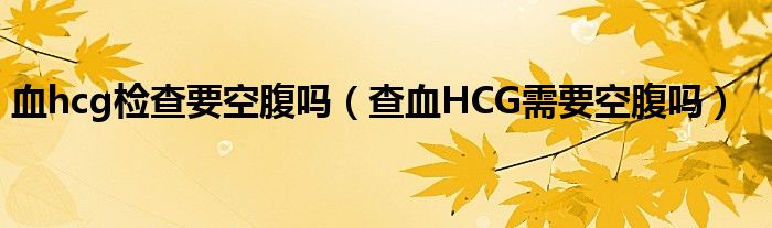 血hcg檢查要空腹嗎（查血HCG需要空腹嗎）