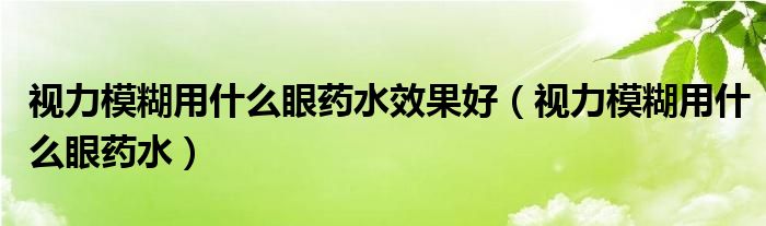 視力模糊用什么眼藥水效果好（視力模糊用什么眼藥水）