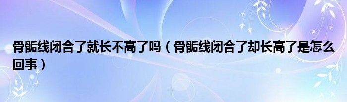 骨骺線閉合了就長不高了嗎（骨骺線閉合了卻長高了是怎么回事）