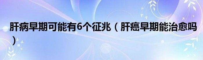 肝病早期可能有6個(gè)征兆（肝癌早期能治愈嗎）