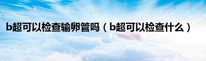 b超可以檢查輸卵管嗎（b超可以檢查什么）