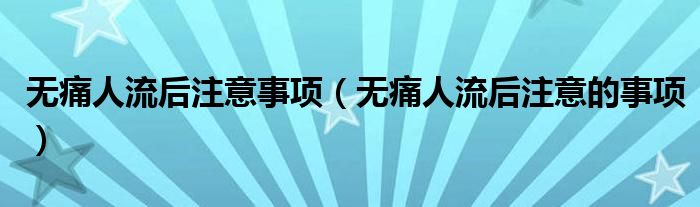 無痛人流后注意事項(xiàng)（無痛人流后注意的事項(xiàng)）