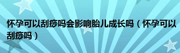 懷孕可以刮痧嗎會(huì)影響胎兒成長(zhǎng)嗎（懷孕可以刮痧嗎）