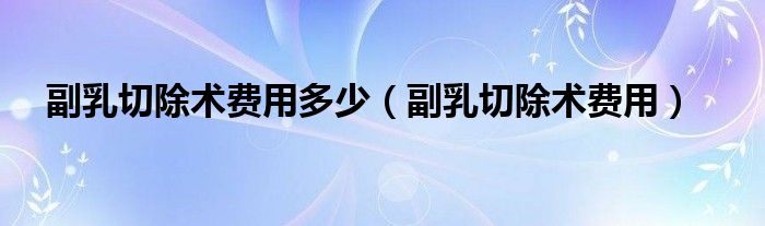 副乳切除術(shù)費(fèi)用多少（副乳切除術(shù)費(fèi)用）