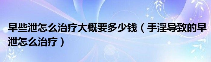 早些泄怎么治療大概要多少錢（手淫導(dǎo)致的早泄怎么治療）