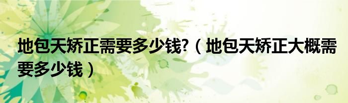 地包天矯正需要多少錢?（地包天矯正大概需要多少錢）