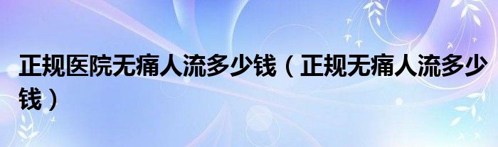 正規(guī)醫(yī)院無(wú)痛人流多少錢（正規(guī)無(wú)痛人流多少錢）