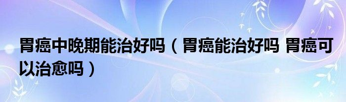 胃癌中晚期能治好嗎（胃癌能治好嗎 胃癌可以治愈嗎）