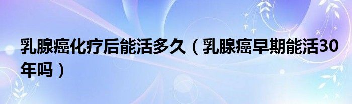 乳腺癌化療后能活多久（乳腺癌早期能活30年嗎）