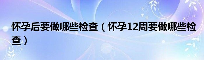 懷孕后要做哪些檢查（懷孕12周要做哪些檢查）