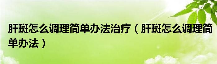 肝斑怎么調(diào)理簡單辦法治療（肝斑怎么調(diào)理簡單辦法）