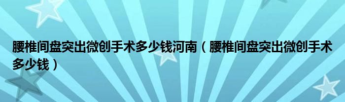 腰椎間盤突出微創(chuàng)手術(shù)多少錢河南（腰椎間盤突出微創(chuàng)手術(shù)多少錢）