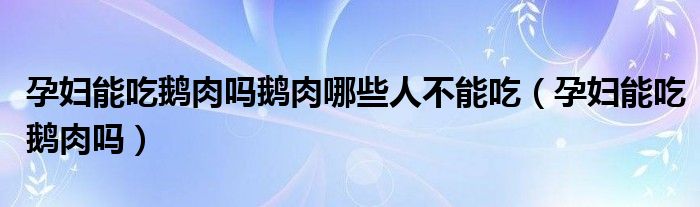 孕婦能吃鵝肉嗎鵝肉哪些人不能吃（孕婦能吃鵝肉嗎）