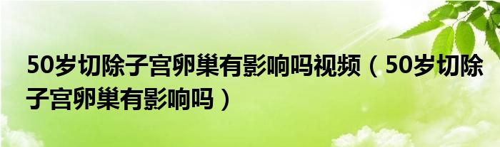 50歲切除子宮卵巢有影響嗎視頻（50歲切除子宮卵巢有影響嗎）