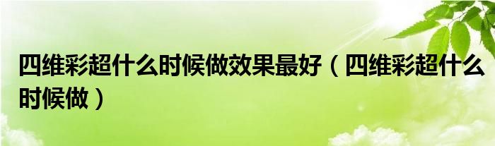 四維彩超什么時(shí)候做效果最好（四維彩超什么時(shí)候做）