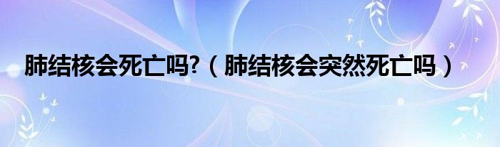 肺結(jié)核會死亡嗎?（肺結(jié)核會突然死亡嗎）