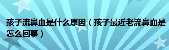 孩子流鼻血是什么原因（孩子最近老流鼻血是怎么回事）