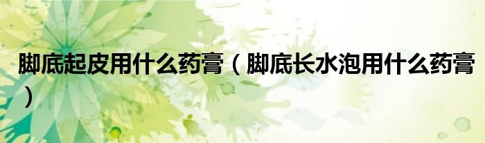 腳底起皮用什么藥膏（腳底長(zhǎng)水泡用什么藥膏）