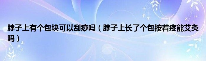 脖子上有個(gè)包塊可以刮痧嗎（脖子上長了個(gè)包按著疼能艾灸嗎）