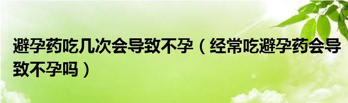 避孕藥吃幾次會導(dǎo)致不孕（經(jīng)常吃避孕藥會導(dǎo)致不孕嗎）