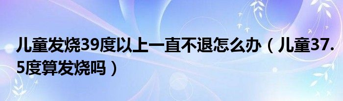 兒童發(fā)燒39度以上一直不退怎么辦（兒童37.5度算發(fā)燒嗎）