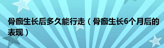 骨痂生長后多久能行走（骨痂生長6個月后的表現）