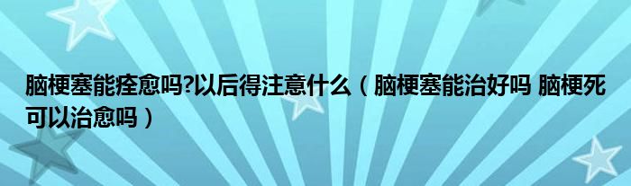 腦梗塞能痊愈嗎?以后得注意什么（腦梗塞能治好嗎 腦梗死可以治愈嗎）