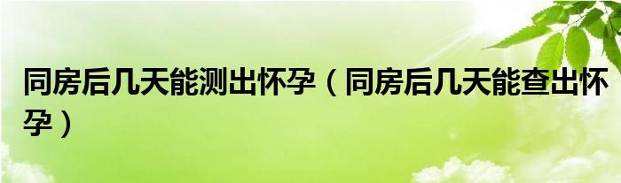 同房后幾天能測(cè)出懷孕（同房后幾天能查出懷孕）