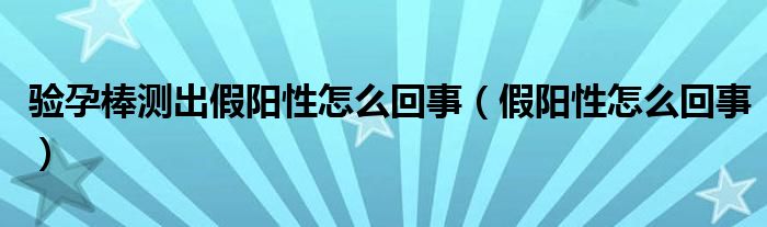 驗(yàn)孕棒測出假陽性怎么回事（假陽性怎么回事）