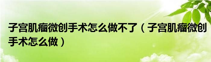 子宮肌瘤微創(chuàng)手術(shù)怎么做不了（子宮肌瘤微創(chuàng)手術(shù)怎么做）