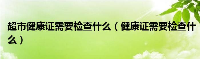 超市健康證需要檢查什么（健康證需要檢查什么）