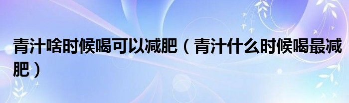 青汁啥時候喝可以減肥（青汁什么時候喝最減肥）