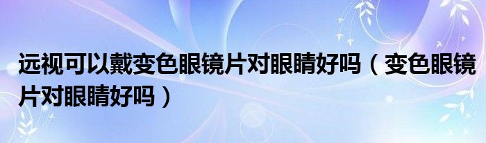 遠(yuǎn)視可以戴變色眼鏡片對眼睛好嗎（變色眼鏡片對眼睛好嗎）