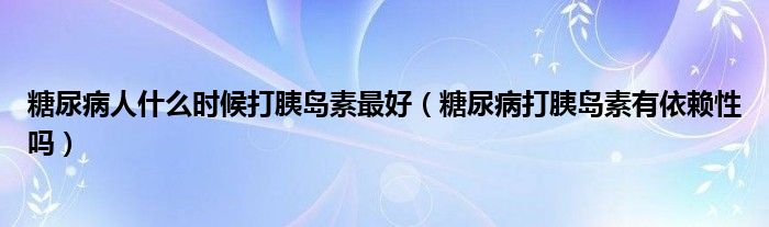 糖尿病人什么時候打胰島素最好（糖尿病打胰島素有依賴性嗎）